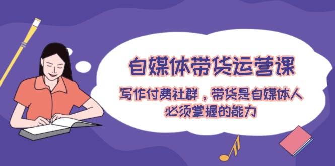 （12043期）自媒体带货运营课：写作付费社群，带货是自媒体人必须掌握的能力-赛德副业库