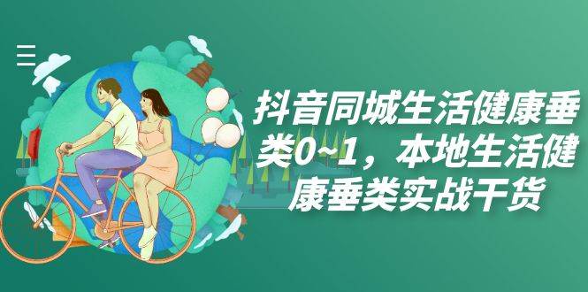 （7615期）抖音同城生活健康垂类0~1，本地生活健康垂类实战干货（17节课）-赛德副业库