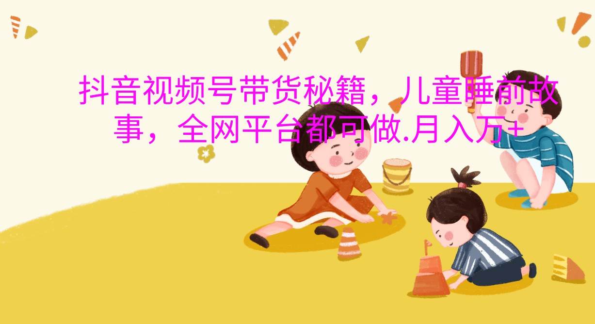 抖音视频号带货秘籍，儿童睡前故事，全网平台都可做.月入万+-赛德副业库