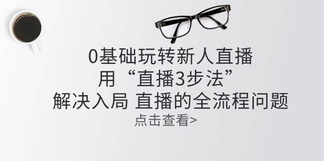 （10916期）零基础玩转新人直播：用“直播3步法”解决入局 直播全流程问题-赛德副业库