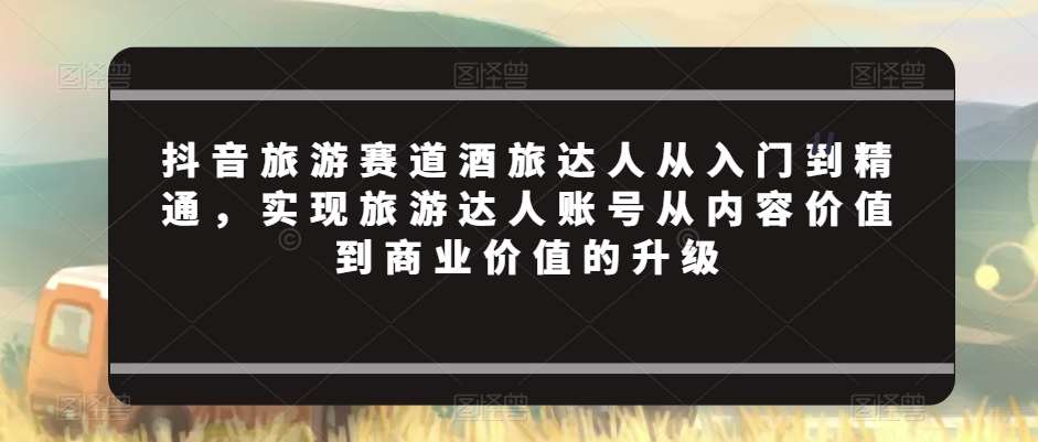 抖音旅游赛道酒旅达人从入门到精通，实现旅游达人账号从内容价值到商业价值的升级-赛德副业库
