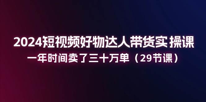 （11289期）2024短视频好物达人带货实操课：一年时间卖了三十万单（29节课）-赛德副业库
