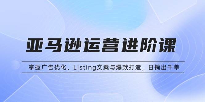 （13517期）亚马逊运营进阶课：掌握广告优化、Listing文案与爆款打造，日销出千单-赛德副业库