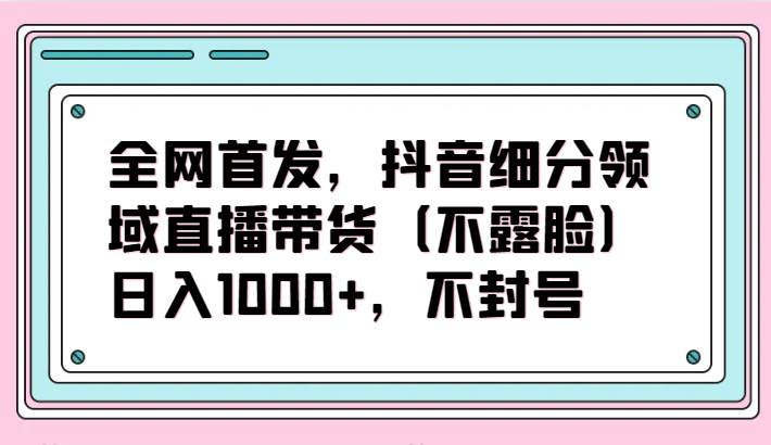 全网首发，抖音细分领域直播带货（不露脸）项目，日入1000+，不封号-赛德副业库