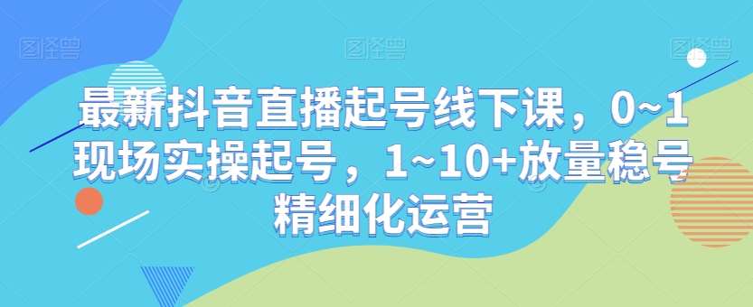 最新抖音直播起号线下课，0~1现场实操起号，1~10+放量稳号精细化运营-赛德副业库