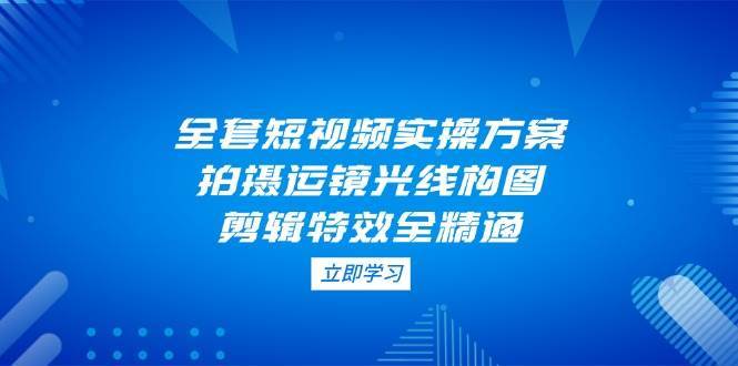 全套短视频实操方案,拍摄运镜光线构图,剪辑特效全精通-赛德副业库