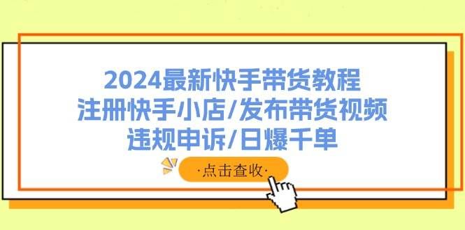 （11938期）2024最新快手带货教程：注册快手小店/发布带货视频/违规申诉/日爆千单-赛德副业库