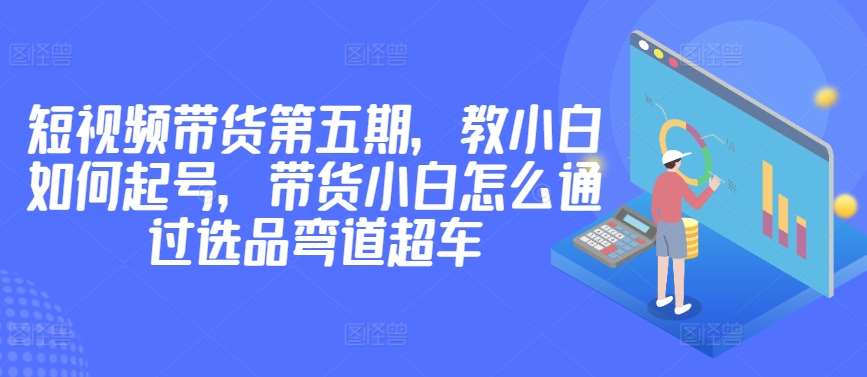 价值2980短视频带货第五期，教小白如何起号，带货小白怎么通过选品弯道超车-赛德副业库