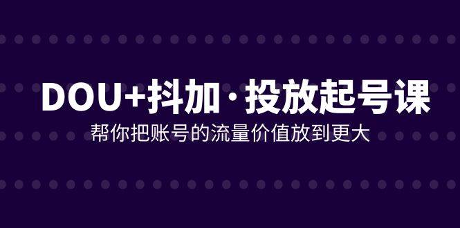 （7985期）DOU+抖加投放起号课，帮你把账号的流量价值放到更大（21节课）-赛德副业库