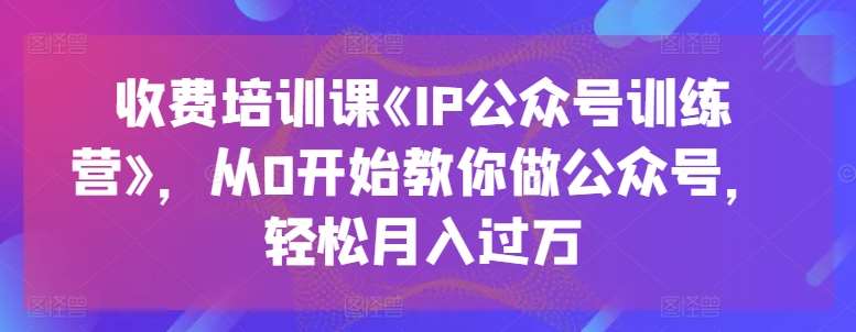 收费培训课《IP公众号训练营》，从0开始教你做公众号，轻松月入过万-赛德副业库
