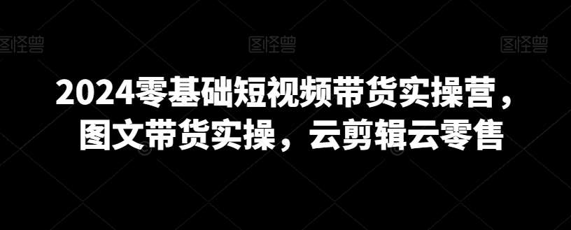2024零基础短视频带货实操营，图文带货实操，云剪辑云零售-赛德副业库