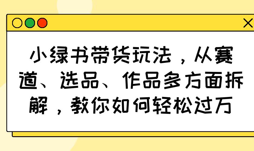 （14537期）小绿书带货玩法，从赛道、选品、作品多方面拆解，教你如何轻松过万-赛德副业库