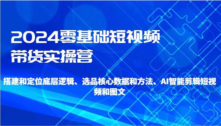 2024零基础短视频带货实操营-搭建和定位底层逻辑、选品核心数据和方法、AI智能剪辑-赛德副业库