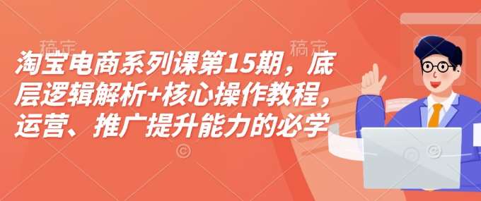 淘宝电商系列课第15期,底层逻辑解析+核心操作教程,运营、推广提升能力的必学课程+配套资料-赛德副业库