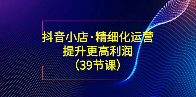 （8850期）抖音小店·精细化运营：提升·更高利润（39节课）-赛德副业库
