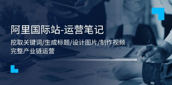 （11508期）阿里国际站-运营笔记：挖取关键词/生成标题/设计图片/制作视频/56节课-赛德副业库