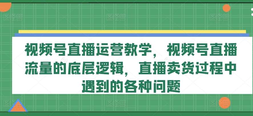 视频号直播运营教学，视频号直播流量的底层逻辑，直播卖货过程中遇到的各种问题-赛德副业库