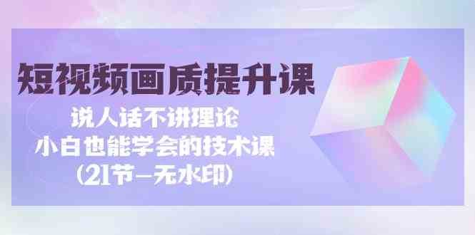 短视频画质提升课,说人话不讲理论,小白也能学会的技术课(无水印)-赛德副业库