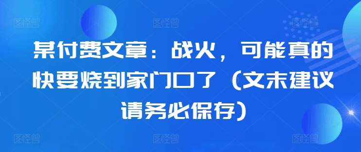 某付费文章：战火，可能真的快要烧到家门口了 (文末建议请务必保存)-赛德副业库