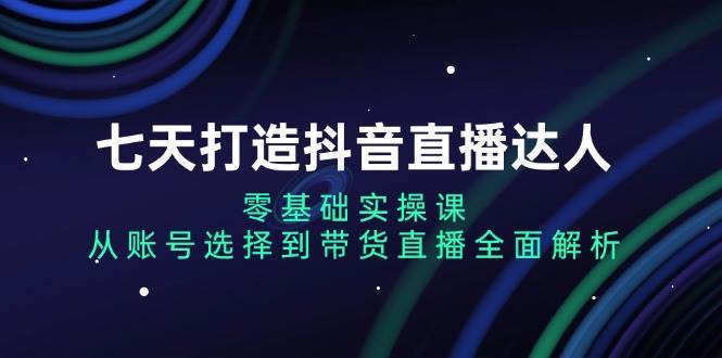 七天打造抖音直播达人：零基础实操课，从账号选择到带货直播全面解析-赛德副业库