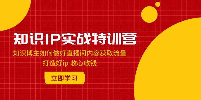 （7903期）知识IP实战特训营：知识博主如何做好直播间内容获取流量 打造好ip 收心收钱-赛德副业库