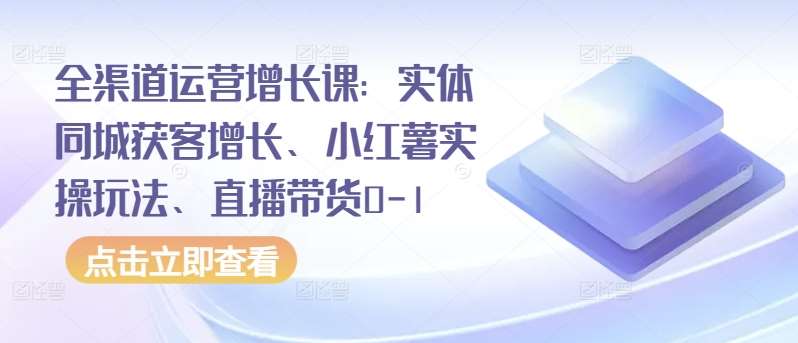 全渠道运营增长课：实体同城获客增长、小红薯实操玩法、直播带货0-1-赛德副业库