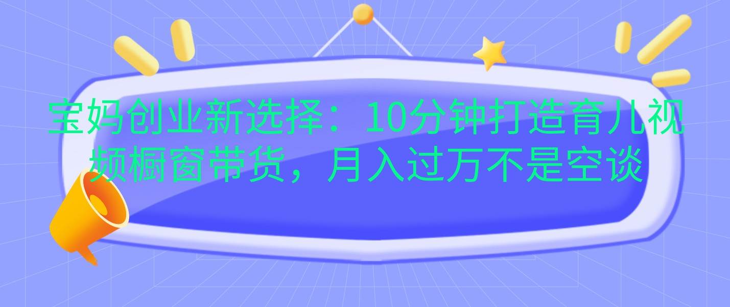 宝妈创业新选择：10分钟打造育儿视频橱窗带货，月入过万不是空谈-赛德副业库