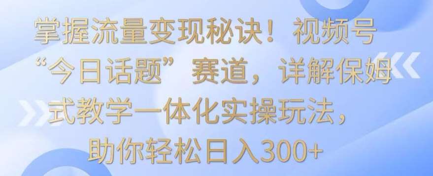 掌握流量变现秘诀！视频号“今日话题”赛道，详解保姆式教学一体化实操玩法，助你轻松日入300+【揭秘】-赛德副业库
