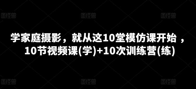 学家庭摄影，就从这10堂模仿课开始 ，10节视频课(学)+10次训练营(练)-赛德副业库