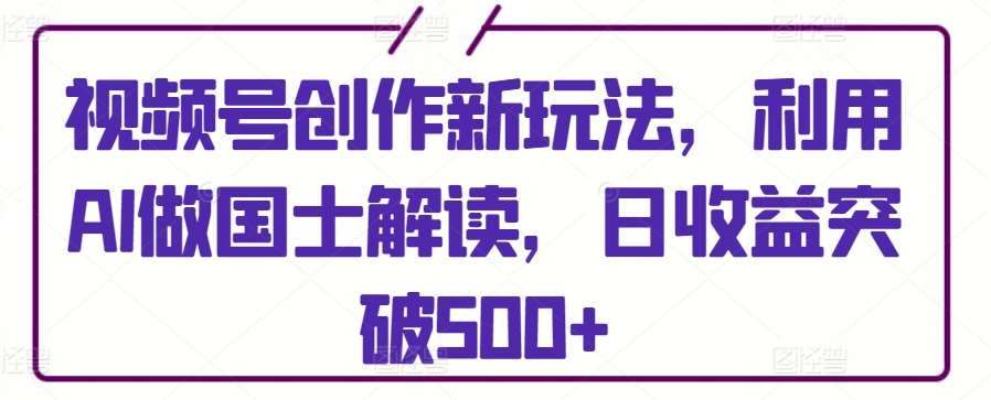 视频号创作新玩法，利用AI做国士解读，日收益突破500+【揭秘】-赛德副业库