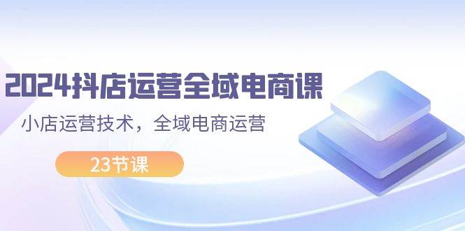 （11898期）2024抖店运营-全域电商课，小店运营技术，全域电商运营（23节课）-赛德副业库
