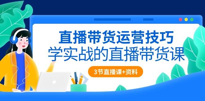 直播带货运营技巧,学实战的直播带货课(3节直播课+配套资料)-赛德副业库