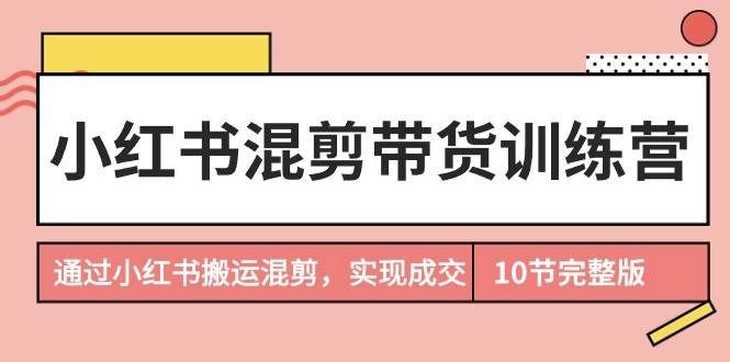（9454期）小红书混剪带货训练营，通过小红书搬运混剪，实现成交（10节课完结版）-赛德副业库