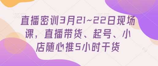 直播密训3月21~22日现场课,直播带货、起号、小店随心推5小时干货-赛德副业库