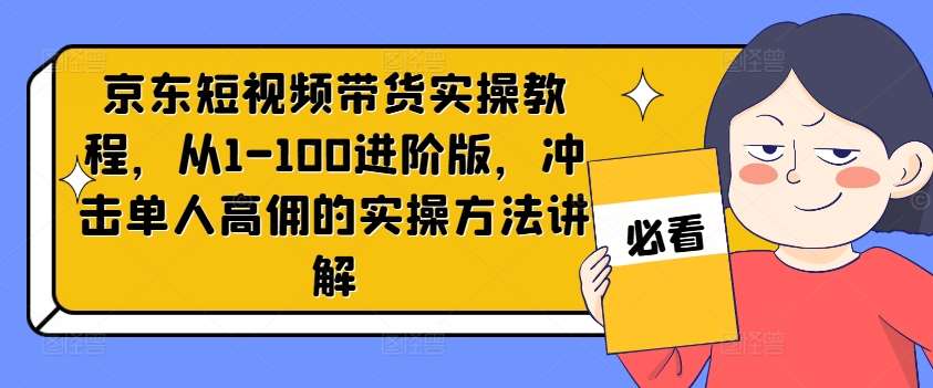 京东短视频带货实操教程，从1-100进阶版，冲击单人高佣的实操方法讲解-赛德副业库