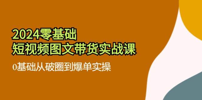 2024零基础短视频图文带货实战课：0基础从破圈到爆单实操（36节）-赛德副业库