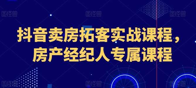 抖音卖房拓客实战课程，房产经纪人专属课程-赛德副业库