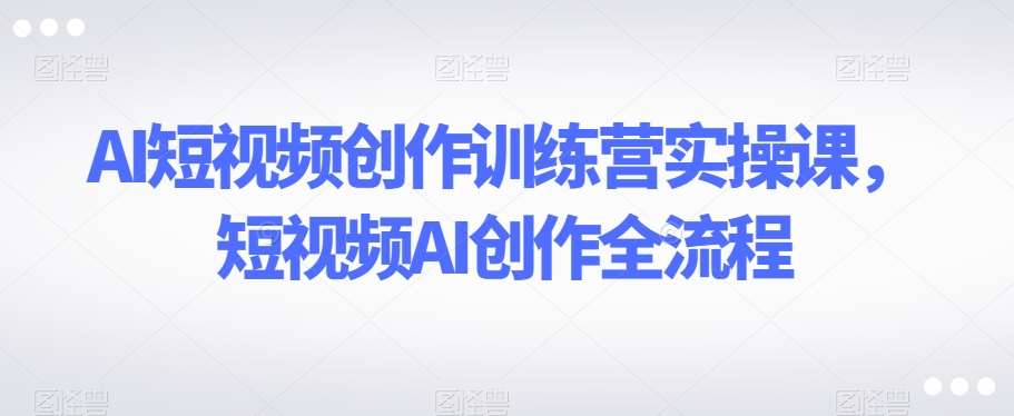 AI短视频创作训练营实操课，短视频AI创作全流程-赛德副业库