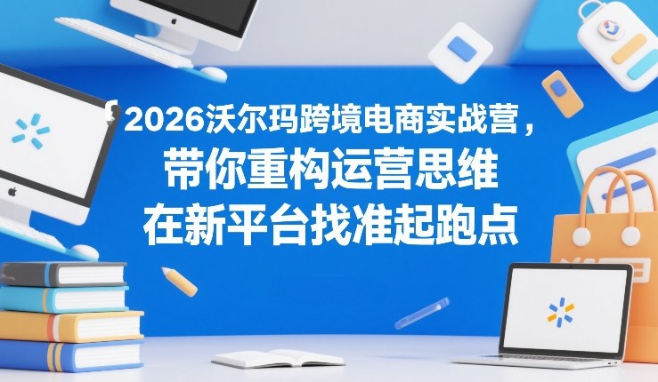 2026沃尔玛跨境电商实战营，带你重构运营思维，在新平台找准起跑点-赛德副业库