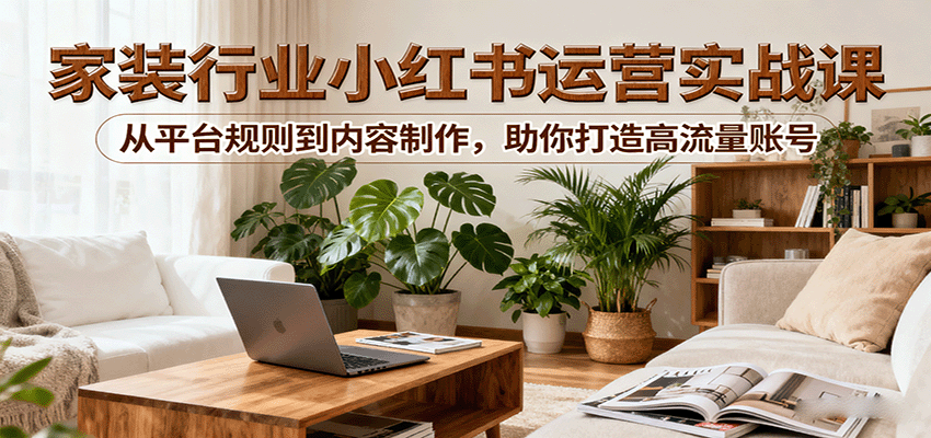 小红书家装行业运营实战课：从平台规则到内容制作，助你打造高流量账号-赛德副业库