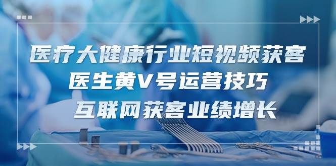 （10564期）医疗 大健康行业短视频获客：医生黄V号运营技巧  互联网获客业绩增长-15节-赛德副业库