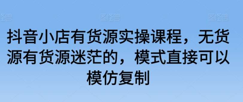 抖音小店有货源实操课程，无货源有货源迷茫的，模式直接可以模仿复制-赛德副业库