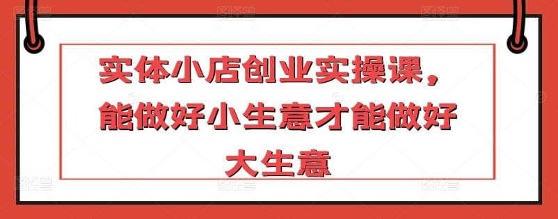 实体小店创业实操课，能做好小生意才能做好大生意-赛德副业库