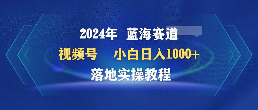 （9515期）2024年蓝海赛道 视频号  小白日入1000+ 落地实操教程-赛德副业库