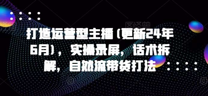 打造运营型主播(更新24年9月)，实操录屏，话术拆解，自然流带货打法-赛德副业库
