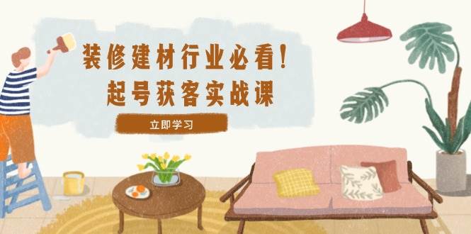 （12754期）装修-建材行业必看！起号获客实战课：精准定位+爆款视频+高效运营-赛德副业库