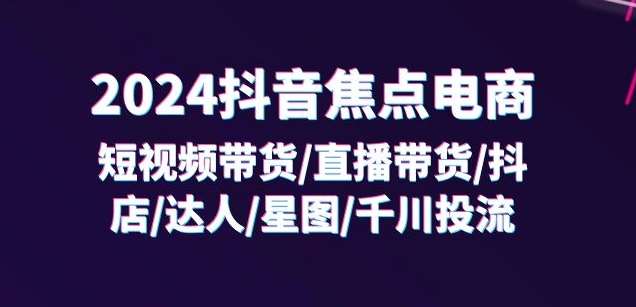 2024抖音焦点电商：短视频带货/直播带货/抖店/达人/星图/千川投流/32节课-赛德副业库