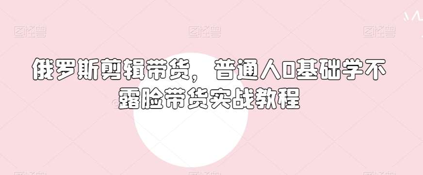 俄罗斯产品剪辑带货，普通人0基础学不露脸带货实战教程-赛德副业库