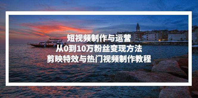 （13247期）短视频制作与运营，从0到10万粉丝变现方法，剪映特效与热门视频制作教程-赛德副业库