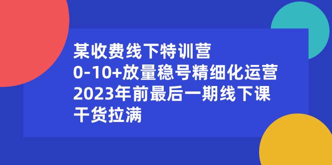 （8528期）某收费线下特训营：0-10+放量稳号精细化运营，2023年前最后一期线下课，…-赛德副业库